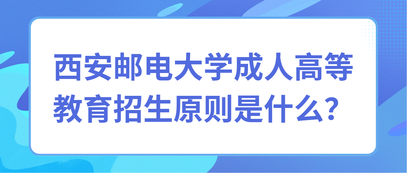 西安邮电大学成人高等教育招生原则是什么？  